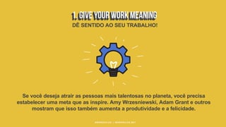 #WORKRULES | WORKRULES.NET
Se você deseja atrair as pessoas mais talentosas no planeta, você precisa
estabelecer uma meta que as inspire. Amy Wrzesniewski, Adam Grant e outros
mostram que isso também aumenta a produtividade e a felicidade.
DÊ SENTIDO AO SEU TRABALHO!
 