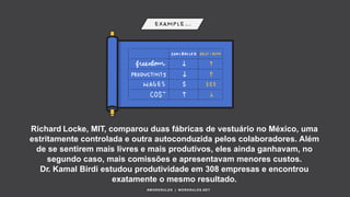 Richard Locke, MIT, comparou duas fábricas de vestuário no México, uma
estritamente controlada e outra autoconduzida pelos colaboradores. Além
de se sentirem mais livres e mais produtivos, eles ainda ganhavam, no
segundo caso, mais comissões e apresentavam menores custos.
Dr. Kamal Birdi estudou produtividade em 308 empresas e encontrou
exatamente o mesmo resultado.
#WORKRULES | WORKRULES.NET
 