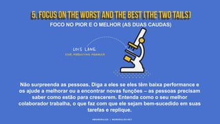 #WORKRULES | WORKRULES.NET
FOCO NO PIOR E O MELHOR (AS DUAS CAUDAS)
Não surpreenda as pessoas. Diga a eles se eles têm baixa performance e
os ajude a melhorar ou a encontrar novas funções – as pessoas precisam
saber como estão para crescerem. Entenda como o seu melhor
colaborador trabalha, o que faz com que ele sejam bem-sucedido em suas
tarefas e replique.
 