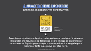 Seres humanos são complicados, cabeças-duras e confusos. Você nunca
vai agradar a todos, mas não deixei que isso te impeça de experimentar
novas coisas. Diga às pessoas que novos experimentos surgirão para
balancear tanta expectativa por algo novo.
#WORKRULES | WORKRULES.NET
GERENCIA AS CRESCENTES EXPECTATIVAS
Silêncio!
Experimentos em
andamento
 