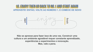 start
finish
Não se apresse para fazer isso de uma vez. Construir uma
cultura e um ambiente agradável requer constante aprendizado,
experiências e experimentos e renovação.
Mas, vale a pena.
#WORKRULES | WORKRULES.NET
APROVEITE! ENTÃO, VOLTE AO NÚMERO 1. E COMECE DE NOVO
 
