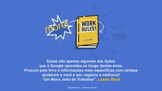 Essas são apenas algumas das lições
que o Google aprendeu ao longo destes anos.
Procure pelo livro e informações mais específicas com certeza
ajudaram a você e seu negócio a melhorar!
“Um Novo Jeito de Trabalhar”, Laszlo Bock
#WORKRULES | WORKRULES.NET
 