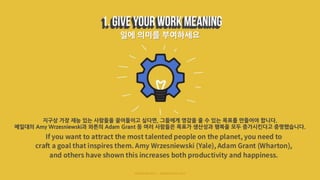 일에 의미를 부여하세요
지구상 가장 재능 있는 사람들을 끌어들이고 싶다면, 그들에게 영감을 줄 수 있는 목표를 만들어야 합니다.
예일대의 Amy Wrzesniewski과 와튼의 Adam Grant 등 여러 사람들은 목표가 생산성과 행복을 모두 증가시킨다고 증명했습니다.
 