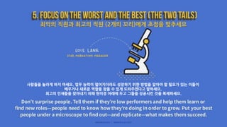 최악의 직원과 최고의 직원 (2개의 꼬리)에게 초점을 맞추세요
사람들을 놀라게 하지 마세요. 업무 능력이 떨어지더라도 성장하기 위한 방법을 알아야 할 필요가 있는 이들이
배우거나 새로운 역할을 찾을 수 있게 도와주겠다고 말하세요.
최고의 인재들을 찾아내기 위해 현미경 아래에 두고 그들을 성공시킨 것을 복제하세요.
 
