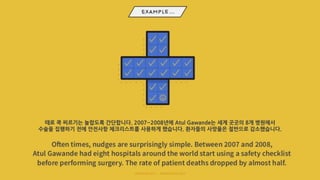 때로 쿡 찌르기는 놀랍도록 간단합니다. 2007~2008년에 Atul Gawande는 세계 곳곳의 8개 병원에서
수술을 집행하기 전에 안전사항 체크리스트를 사용하게 했습니다. 환자들의 사망율은 절반으로 감소했습니다.
 