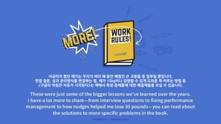 지금까지 했던 얘기는 우리가 여러 해 동안 배웠던 큰 교훈들 중 일부일 뿐입니다.
면접 질문, 성과 관리방식을 변경하는 법, 제가 15kg이나 감량할 수 있게 도와준 쿡 찌르는 방법 등
<구글의 아침은 자유가 시작된다>는 책에서 특정 문제들에 대한 해결책들을 보실 수 있습니다.
 