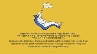 Wegmans나 Brandix, 코스트코 같은 회사들은 사람을 가장 중요시합니다.
아마 사람들에게 무척 잘 대해주었기에 이렇게 위대한 사업을 일구어낼 수 있었겠죠.
우리는 그저 다른 식으로 해야 할 뿐입니다.
 