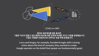 래리와 세르게이를 예로 들자면,
그들은 자신이 만들고 싶은 종류의 회사에 대한 강력한 비전을 가지고 구글을 창립했습니다.
구글은 사람들이 본질적으로 선하다는 믿음 하에 운영됩니다.
 