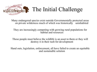 The Initial Challenge Many endangered species exist outside Governmentally protected areas on private wilderness much of which was historically “uninhabited” They are increasingly competing with growing rural populations for habitat and resources Those people must believe the wildlife is an asset to them or they will destroy it in their rush for development Hand outs, legislation, enforcement, all have failed to create an equitable and sustainable solution 