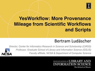 YesWorkﬂow: More Provenance
Mileage from Scientiﬁc Workﬂows
and Scripts!
Bertram	
  Ludäscher	
  
Director, Center for Informatics Research in Science and Scholarship (CIRSS)
Professor, Graduate School of Library and Information Science (GSLIS)
Faculty affiliate, NCSA & Department of Computer Science
 
