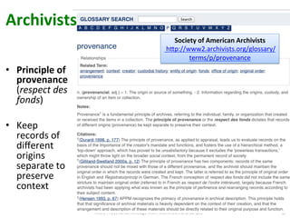 More	
  Provenance	
  Mileage	
  from	
  Workﬂows	
  and	
  Scripts	
   10
Society	
  of	
  American	
  Archivists	
  
	
  hVp://www2.archivists.org/glossary/
terms/p/provenance	
  	
  
•  Principle	
  of	
  
provenance	
  
(respect	
  des	
  
fonds)	
  
•  Keep	
  
records	
  of	
  
diﬀerent	
  
origins	
  
separate	
  to	
  
preserve	
  
context	
  	
  
Archivists	
  
 
