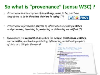 So	
  what	
  is	
  “provenance”	
  (sensu	
  W3C)	
  ?	
  
•  Provenance	
  refers	
  to	
  the	
  sources	
  of	
  informaIon,	
  including	
  en11es	
  
and	
  processes,	
  involving	
  in	
  producing	
  or	
  delivering	
  an	
  ar1fact	
  (*)	
  
•  Provenance	
  is	
  a	
  descripIon	
  of	
  how	
  things	
  came	
  to	
  be,	
  and	
  how	
  
they	
  came	
  to	
  be	
  in	
  the	
  state	
  they	
  are	
  in	
  today	
  	
  (*)	
  
•  Provenance	
  is	
  a	
  record	
  that	
  describes	
  the	
  people,	
  ins1tu1ons,	
  en11es,	
  
and	
  ac1vi1es,	
  involved	
  in	
  producing,	
  inﬂuencing,	
  or	
  delivering	
  a	
  piece	
  
of	
  data	
  or	
  a	
  thing	
  in	
  the	
  world	
  
More	
  Provenance	
  Mileage	
  from	
  Workﬂows	
  and	
  Scripts	
   11	
  
 