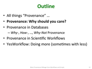 Outline	
  
•  All	
  things	
  “Provenance”	
  …	
  	
  
•  Provenance:	
  Why	
  should	
  you	
  care?	
  
•  Provenance	
  in	
  Databases	
  
– Why-­‐,	
  How-­‐,	
  …,	
  Why-­‐Not	
  Provenance	
  
•  Provenance	
  in	
  ScienCﬁc	
  Workﬂows	
  
•  YesWorkﬂow:	
  Doing	
  more	
  (someCmes	
  with	
  less) 	
  
More	
  Provenance	
  Mileage	
  from	
  Workﬂows	
  and	
  Scripts	
   12	
  
 