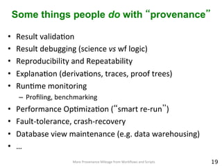 Some things people do with “provenance”
•  Result	
  validaCon	
  	
  	
  
•  Result	
  debugging	
  (science	
  vs	
  wf	
  logic)	
  
•  Reproducibility	
  and	
  Repeatability	
  	
  	
  
•  ExplanaCon	
  (derivaCons,	
  traces,	
  proof	
  trees)	
  
•  RunCme	
  monitoring	
  
–  Proﬁling,	
  benchmarking	
  
•  Performance	
  OpCmizaCon	
  (“smart	
  re-­‐run”)	
  
•  Fault-­‐tolerance,	
  crash-­‐recovery	
  
•  Database	
  view	
  maintenance	
  (e.g.	
  data	
  warehousing)	
  
•  …	
  	
  
19
More	
  Provenance	
  Mileage	
  from	
  Workﬂows	
  and	
  Scripts	
  
 