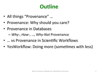 Outline	
  
•  All	
  things	
  “Provenance”	
  …	
  	
  
•  Provenance:	
  Why	
  should	
  you	
  care?	
  
•  Provenance	
  in	
  Databases	
  
– Why-­‐,	
  How-­‐,	
  …,	
  Why-­‐Not	
  Provenance	
  
•  …	
  vs	
  Provenance	
  in	
  ScienCﬁc	
  Workﬂows	
  
•  YesWorkﬂow:	
  Doing	
  more	
  (someCmes	
  with	
  less) 	
  
More	
  Provenance	
  Mileage	
  from	
  Workﬂows	
  and	
  Scripts	
   2	
  
 