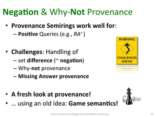 NegaQon	
  &	
  Why-­‐Not	
  Provenance	
  
More	
  Provenance	
  Mileage	
  from	
  Workﬂows	
  and	
  Scripts	
   33	
  
•  Provenance	
  Semirings	
  work	
  well	
  for:	
  
– PosiQve	
  Queries	
  (e.g.,	
  RA+	
  )	
  
•  Challenges:	
  Handling	
  of	
  	
  
– set	
  diﬀerence	
  (~	
  negaQon)	
  
– Why-­‐not	
  provenance	
  	
  	
  
– Missing	
  Answer	
  provenance	
  
	
  
•  A	
  fresh	
  look	
  at	
  provenance!	
  
•  …	
  using	
  an	
  old	
  idea:	
  Game	
  semanQcs!	
  	
  	
  
 