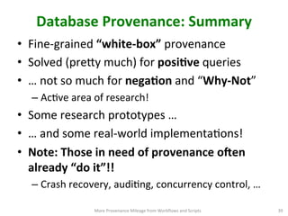 Database	
  Provenance:	
  Summary	
  
•  Fine-­‐grained	
  “white-­‐box”	
  provenance	
  
•  Solved	
  (preVy	
  much)	
  for	
  posiQve	
  queries	
  
•  …	
  not	
  so	
  much	
  for	
  negaQon	
  and	
  “Why-­‐Not”	
  
– AcCve	
  area	
  of	
  research!	
  
•  Some	
  research	
  prototypes	
  …	
  	
  
•  …	
  and	
  some	
  real-­‐world	
  implementaCons!	
  
•  Note:	
  Those	
  in	
  need	
  of	
  provenance	
  o`en	
  
already	
  “do	
  it”!!	
  
– Crash	
  recovery,	
  audiCng,	
  concurrency	
  control,	
  …	
  	
  
More	
  Provenance	
  Mileage	
  from	
  Workﬂows	
  and	
  Scripts	
   39	
  
 