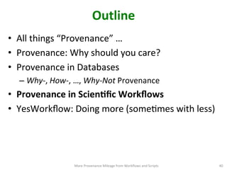 Outline	
  
•  All	
  things	
  “Provenance”	
  …	
  	
  
•  Provenance:	
  Why	
  should	
  you	
  care?	
  
•  Provenance	
  in	
  Databases	
  
– Why-­‐,	
  How-­‐,	
  …,	
  Why-­‐Not	
  Provenance	
  
•  Provenance	
  in	
  ScienQﬁc	
  Workﬂows	
  
•  YesWorkﬂow:	
  Doing	
  more	
  (someCmes	
  with	
  less) 	
  
More	
  Provenance	
  Mileage	
  from	
  Workﬂows	
  and	
  Scripts	
   40	
  
 