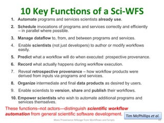 10	
  Key	
  FuncQons	
  of	
  a	
  Sci-­‐WFS	
  
1.  Automate programs and services scientists already use.
2.  Schedule invocations of programs and services correctly and efficiently
– in parallel where possible.
3.  Manage dataflow to, from, and between programs and services.
4.  Enable scientists (not just developers) to author or modify workflows
easily.
5.  Predict what a workflow will do when executed: prospective provenance.
6.  Record what actually happens during workflow execution.
7.  Reveal retrospective provenance – how workflow products were
derived from inputs via programs and services.
8.  Organize intermediate and final data products as desired by users.
9.  Enable scientists to version, share and publish their workflows.
10.  Empower scientists who wish to automate additional programs and
services themselves.
These functions–not actors—distinguish scientific workflow
automation from general scientific software development.
More	
  Provenance	
  Mileage	
  from	
  Workﬂows	
  and	
  Scripts	
   43	
  
Tim	
  McPhillips	
  et	
  al.	
  
 