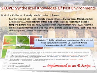 SKOPE:	
  Synthesized	
  Knowledge	
  Of	
  Past	
  Environments	
  
More	
  Provenance	
  Mileage	
  from	
  Workﬂows	
  and	
  Scripts	
   45	
  
Bocinsky,	
  Kohler	
  et	
  al.	
  study	
  rain-­‐fed	
  maize	
  of	
  Anasazi	
  	
  
–  Four	
  Corners;	
  AD	
  600–1500.	
  Climate	
  change	
  inﬂuenced	
  Mesa	
  Verde	
  MigraQons;	
  late	
  
13th	
  century	
  AD.	
  Uses	
  network	
  of	
  tree-­‐ring	
  chronologies	
  to	
  reconstruct	
  a	
  spaQo-­‐
temporal	
  climate	
  ﬁeld	
  at	
  a	
  fairly	
  high	
  resoluCon	
  (~800	
  m)	
  from	
  AD	
  1–2000.	
  Algorithm	
  
esCmates	
  joint	
  informaCon	
  in	
  tree-­‐rings	
  and	
  a	
  climate	
  signal	
  to	
  idenCfy	
  “best”	
  	
  tree-­‐ring	
  
chronologies	
  for	
  climate	
  reconstrucCng.	
  
K.	
  Bocinsky,	
  T.	
  Kohler,	
  A	
  2000-­‐year	
  reconstrucCon	
  of	
  the	
  rain-­‐fed	
  
maize	
  agricultural	
  niche	
  in	
  the	
  US	
  Southwest.	
  Nature	
  
Communica1ons.	
  doi:10.1038/ncomms6618	
  	
  
… implemented as an R Script … 	

 