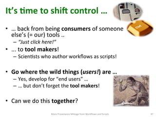 It’s	
  Qme	
  to	
  shi`	
  control	
  …	
  
More	
  Provenance	
  Mileage	
  from	
  Workﬂows	
  and	
  Scripts	
   47	
  
•  …	
  back	
  from	
  being	
  consumers	
  of	
  someone	
  
else’s	
  (=	
  our)	
  tools	
  ..	
  	
  
–  “Just	
  click	
  here!”	
  
•  ...	
  to	
  tool	
  makers!	
  
–  ScienCsts	
  who	
  author	
  workﬂows	
  as	
  scripts!	
  
•  Go	
  where	
  the	
  wild	
  things	
  (users!)	
  are	
  …	
  	
  	
  
–  Yes,	
  develop	
  for	
  “end	
  users”	
  …	
  	
  	
  
–  …	
  but	
  don’t	
  forget	
  the	
  tool	
  makers!	
  
•  Can	
  we	
  do	
  this	
  together?	
  	
  
 