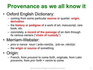 Provenance as we all know it
•  Oxford English Dictionary:
–  coming from some particular source or quarter; origin,
derivation
–  the history or pedigree of a work of art, manuscript, rare
book, etc.
–  concretely, a record of the passage of an item through
its various owners (“chain of custody”)
•  Merriam-Webster:
–  prov·e·nance noun ˈpräv-nəәn(t)s, ˈprä-vəә-ˌnän(t)s
–  the origin or source of something
•  Origin:
–  French, from provenir to come forth, originate, from Latin
provenire, from pro- forth + venire to come
More	
  Provenance	
  Mileage	
  from	
  Workﬂows	
  and	
  Scripts	
   5	
  
 