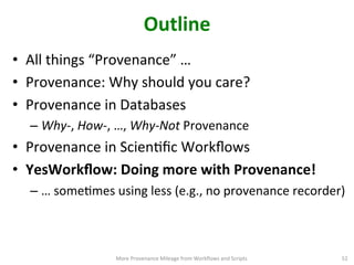 Outline	
  
•  All	
  things	
  “Provenance”	
  …	
  	
  
•  Provenance:	
  Why	
  should	
  you	
  care?	
  
•  Provenance	
  in	
  Databases	
  
– Why-­‐,	
  How-­‐,	
  …,	
  Why-­‐Not	
  Provenance	
  
•  Provenance	
  in	
  ScienCﬁc	
  Workﬂows	
  
•  YesWorkﬂow:	
  Doing	
  more	
  with	
  Provenance!	
  
– …	
  someCmes	
  using	
  less	
  (e.g.,	
  no	
  provenance	
  recorder)	
  
More	
  Provenance	
  Mileage	
  from	
  Workﬂows	
  and	
  Scripts	
   52	
  
 