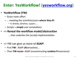 Enter:	
  YesWorkﬂow!	
  (yesworkﬂow.org)	
  
•  YesWorkﬂow	
  (YW)	
  
–  Grass-­‐roots	
  eﬀort	
  	
  	
  
–  …	
  meeCng	
  the	
  scienCsts/users	
  where	
  they	
  R!	
  
•  R,	
  Matlab,	
  (i)Python,	
  Jupyter,	
  …	
  
–  Scripts	
  +	
  simple	
  user	
  annotaCons	
  
•  =>	
  Reveal	
  the	
  workﬂow	
  model/abstracQon	
  	
  
	
  …	
  that	
  underlies	
  the	
  (script)	
  implementaIon	
  
•  =>	
  YW	
  can	
  give	
  us	
  more	
  of	
  ASAP!	
  
–  First	
  YW:	
  	
  ASAP	
  (AbstracCon)...	
  
–  Then	
  YW-­‐recon:	
  ASAP	
  (reconstrucCng	
  runQme	
  Provenance)	
  
54	
  More	
  Provenance	
  Mileage	
  from	
  Workﬂows	
  and	
  Scripts	
  
 