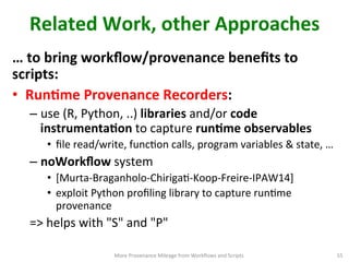 Related	
  Work,	
  other	
  Approaches	
  
…	
  to	
  bring	
  workﬂow/provenance	
  beneﬁts	
  to	
  
scripts:	
  
•  RunQme	
  Provenance	
  Recorders:	
  
– use	
  (R,	
  Python,	
  ..)	
  libraries	
  and/or	
  code	
  
instrumentaQon	
  to	
  capture	
  runQme	
  observables	
  
•  ﬁle	
  read/write,	
  funcCon	
  calls,	
  program	
  variables	
  &	
  state,	
  …	
  
– noWorkﬂow	
  system	
  	
  
•  [Murta-­‐Braganholo-­‐ChirigaC-­‐Koop-­‐Freire-­‐IPAW14]	
  	
  
•  exploit	
  Python	
  proﬁling	
  library	
  to	
  capture	
  runCme	
  
provenance	
  
=>	
  helps	
  with	
  "S"	
  and	
  "P"	
  	
  	
  
	
  
More	
  Provenance	
  Mileage	
  from	
  Workﬂows	
  and	
  Scripts	
   55	
  
 