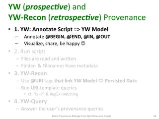 YW	
  (prospec1ve)	
  and	
  	
  
YW-­‐Recon	
  (retrospec1ve)	
  Provenance	
  
•  1.	
  YW:	
  Annotate	
  Script	
  =>	
  YW	
  Model	
  
–  Annotate	
  @BEGIN..@END,	
  @IN,	
  @OUT	
  
–  Visualize,	
  share,	
  be	
  happy	
  J	
  	
  
•  2.	
  Run	
  script	
  
–  Files	
  are	
  read	
  and	
  wriVen	
  
–  Folder-­‐	
  &	
  Filenames	
  have	
  metadata	
  
•  3.	
  YW-­‐Recon	
  
–  Use	
  @URI	
  tags	
  that	
  link	
  YW	
  Model	
  ó	
  Persisted	
  Data	
  
–  Run	
  URI-­‐template	
  queries	
  	
  
•  cf.	
  “ls	
  -­‐R”	
  &	
  RegEx	
  matching	
  
•  4.	
  YW-­‐Query	
  
–  Answer	
  the	
  user’s	
  provenance	
  queries	
  	
  
More	
  Provenance	
  Mileage	
  from	
  Workﬂows	
  and	
  Scripts	
   56	
  
 