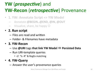 YW	
  (prospec1ve)	
  and	
  	
  
YW-­‐Recon	
  (retrospec1ve)	
  Provenance	
  
•  1.	
  YW:	
  Annotate	
  Script	
  =>	
  YW	
  Model	
  
–  Annotate	
  @BEGIN..@END,	
  @IN,	
  @OUT	
  
–  Visualize,	
  share,	
  be	
  happy	
  J	
  	
  
•  2.	
  Run	
  script	
  
–  Files	
  are	
  read	
  and	
  wriVen	
  
–  Folder-­‐	
  &	
  Filenames	
  have	
  metadata	
  
•  3.	
  YW-­‐Recon	
  
–  Use	
  @URI	
  tags	
  that	
  link	
  YW	
  Model	
  ó	
  Persisted	
  Data	
  
–  Run	
  URI-­‐template	
  queries	
  	
  
•  cf.	
  “ls	
  -­‐R”	
  &	
  RegEx	
  matching	
  
•  4.	
  YW-­‐Query	
  
–  Answer	
  the	
  user’s	
  provenance	
  queries	
  	
  
More	
  Provenance	
  Mileage	
  from	
  Workﬂows	
  and	
  Scripts	
   64	
  
 