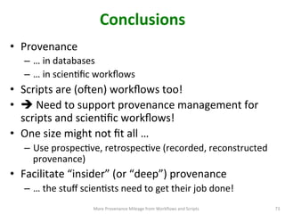 Conclusions	
  
•  Provenance	
  
–  …	
  in	
  databases	
  
–  …	
  in	
  scienCﬁc	
  workﬂows	
  
•  Scripts	
  are	
  (o|en)	
  workﬂows	
  too!	
  
•  è	
  Need	
  to	
  support	
  provenance	
  management	
  for	
  
scripts	
  and	
  scienCﬁc	
  workﬂows!	
  
•  One	
  size	
  might	
  not	
  ﬁt	
  all	
  …	
  
–  Use	
  prospecCve,	
  retrospecCve	
  (recorded,	
  reconstructed	
  
provenance)	
  
•  Facilitate	
  “insider”	
  (or	
  “deep”)	
  provenance	
  
–  …	
  the	
  stuﬀ	
  scienCsts	
  need	
  to	
  get	
  their	
  job	
  done!	
  
More	
  Provenance	
  Mileage	
  from	
  Workﬂows	
  and	
  Scripts	
   73	
  
 