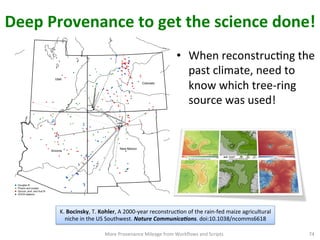 Deep	
  Provenance	
  to	
  get	
  the	
  science	
  done!	
  
•  When	
  reconstrucCng	
  the	
  
past	
  climate,	
  need	
  to	
  
know	
  which	
  tree-­‐ring	
  
source	
  was	
  used!	
  
More	
  Provenance	
  Mileage	
  from	
  Workﬂows	
  and	
  Scripts	
   74	
  
CRTZ
MVNP
ESPN
LANL
Arizona
Colorado
New Mexico
Utah
Douglas fir
Pinyon and juniper
Spruce, pine, and true fir
GHCN stations
K.	
  Bocinsky,	
  T.	
  Kohler,	
  A	
  2000-­‐year	
  reconstrucCon	
  of	
  the	
  rain-­‐fed	
  maize	
  agricultural	
  
niche	
  in	
  the	
  US	
  Southwest.	
  Nature	
  Communica1ons.	
  doi:10.1038/ncomms6618	
  	
  
 