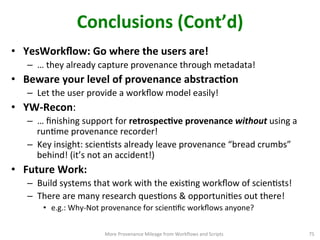Conclusions	
  (Cont’d)	
  
•  YesWorkﬂow:	
  Go	
  where	
  the	
  users	
  are!	
  
–  …	
  they	
  already	
  capture	
  provenance	
  through	
  metadata!	
  
•  Beware	
  your	
  level	
  of	
  provenance	
  abstracQon	
  
–  Let	
  the	
  user	
  provide	
  a	
  workﬂow	
  model	
  easily!	
  	
  
•  YW-­‐Recon:	
  
–  …	
  ﬁnishing	
  support	
  for	
  retrospecQve	
  provenance	
  without	
  using	
  a	
  
runCme	
  provenance	
  recorder!	
  
–  Key	
  insight:	
  scienCsts	
  already	
  leave	
  provenance	
  “bread	
  crumbs”	
  
behind!	
  (it’s	
  not	
  an	
  accident!)	
  
•  Future	
  Work:	
  
–  Build	
  systems	
  that	
  work	
  with	
  the	
  exisCng	
  workﬂow	
  of	
  scienCsts!	
  
–  There	
  are	
  many	
  research	
  quesCons	
  &	
  opportuniCes	
  out	
  there!	
  
•  e.g.:	
  Why-­‐Not	
  provenance	
  for	
  scienCﬁc	
  workﬂows	
  anyone?	
  	
  
More	
  Provenance	
  Mileage	
  from	
  Workﬂows	
  and	
  Scripts	
   75	
  
 
