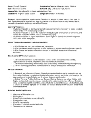 Name: Fiona B. Griswold                     Cooperating Teacher-Librarian: Kathy Wickline
Date: December 2, 2010                   School & City: Unity Junior High, Tolono
Lesson Title: Using EasyBib to Create a Works Cited Page
Grade level: 7th-grade Social Studies       Length of lesson: ~ 20 minutes


Purpose: Instruct students in how to use the EasyBib.com website to create a works cited page for
their Revolutionary War baseball card sources now that most of them have recently learned how to
manually cite websites and books using MLA 7 format.

Learning Outcomes:
    Students will be able to identify and locate the source information necessary to create a website
      citation and a book citation using EasyBib.
    Students will be able to review the citation created by EasyBib for any errors or omissions, and
      correct the citation for the final product (Works Cited page).
    Students will be able to export their citations from EasyBib to a Word document to be printed
      and turned in with their project.

Illinois English Language Arts Learning Standards:

      4.A.3c Restate and carry out multistep oral instructions.
      5.A.3a Identify appropriate resources to solve problems or answer questions through research.
      5.B.3a Choose and analyze information sources for individual, academic and functional
       purposes.

Standards for 21st Century Learner:

      1.1.5 Evaluate information found in selected sources on the basis of accuracy, validity,
       appropriateness for needs, importance, and social and cultural context.
      1.1.8 Demonstrate mastery of technology tools for accessing information and pursuing inquiry.
      2.1.4 Use technology and other information tools to analyze and organize information.

NETS-S Standards:

      3. Research and Information Fluency: Students apply digital tools to gather, evaluate, and use
       information. Students: c. evaluate and select information sources and digital tools based on the
       appropriateness to specific tasks and d. process data and report results.
      4. Critical Thinking, Problem Solving, and Decision Making: Students use critical thinking skills
       to plan and conduct research, manage projects, solve problems, and make informed decisions
       using appropriate digital tools and resources. Students: b. plan and manage activities to develop
       a solution or complete a project and c. collect and analyze data to identify solutions and/or make
       informed decisions

Materials Needed by Librarian:

      Computer w/ Internet access
      LCD projector
      PowerPoint presentation on using EasyBib
      Presentation notes
      EasyBib.com website
      Examples of print/online materials to cite
      Wireless remote presenter

                                                    1
 