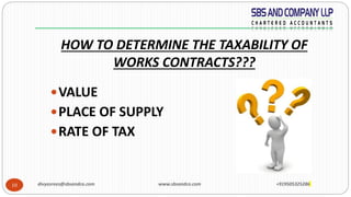 10
HOW TO DETERMINE THE TAXABILITY OF
WORKS CONTRACTS???
VALUE
PLACE OF SUPPLY
RATE OF TAX
divyasrees@sbsandco.com www.sbsandco.com +919505325286
 
