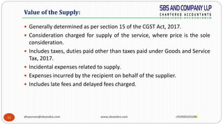 11
 Generally determined as per section 15 of the CGST Act, 2017.
 Consideration charged for supply of the service, where price is the sole
consideration.
 Includes taxes, duties paid other than taxes paid under Goods and Service
Tax, 2017.
 Incidental expenses related to supply.
 Expenses incurred by the recipient on behalf of the supplier.
 Includes late fees and delayed fees charged.
Value of the Supply:
divyasrees@sbsandco.com www.sbsandco.com +919505325286
 