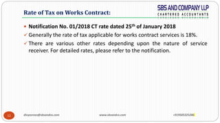 12
 Notification No. 01/2018 CT rate dated 25th of January 2018
 Generally the rate of tax applicable for works contract services is 18%.
 There are various other rates depending upon the nature of service
receiver. For detailed rates, please refer to the notification.
Rate of Tax on Works Contract:
divyasrees@sbsandco.com www.sbsandco.com +919505325286
 
