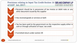 15
Provisions relating to Input Tax Credit-Section 16
of CGST Act, 2017:
16(2)(a)
• Recipient should be in possession of tax invoice or debit note or any
other document issued by the supplier
16(2)(b)
• Has received goods or services or both
16(2)(c)
• Tax has been paid to the government on the respective supply either in
cash or through utilisation of Input tax credit
16(2)(c)
• Furnished return under section 39
divyasrees@sbsandco.com www.sbsandco.com +919505325286
 