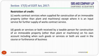 16
Restriction of credit:
(c) works contract services when supplied for construction of an immovable
property (other than plant and machinery) except where it is an input
service for further supply of works contract service.
(d) goods or services or both received by a taxable person for construction
of an immovable property (other than plant or machinery) on his own
account including when such goods or services or both are used in the
course or furtherance of business
Section 17(5) of CGST Act, 2017:
divyasrees@sbsandco.com www.sbsandco.com +919505325286
 