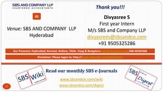 www.sbsandco.com/wiki
www.sbsandco.com/digest
Read our monthly SBS e-Journals
Our Presence: Hyderabad, Kurnool, Nellore, TADA, Vizag & Bengaluru: info@sbsandco.com; 040-40183366
17
Thank you!!!
Divyasree S
First year Intern
M/s SBS and Company LLP
divyasrees@sbsandco.com
+91 9505325286
Venue: SBS AND COMPANY LLP
Hyderabad
At
Disclaimer: Please logon to: http://www.sbsandco.com/disclaimer/
 