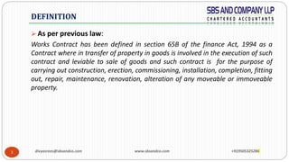 3
 As per previous law:
Works Contract has been defined in section 65B of the finance Act, 1994 as a
Contract where in transfer of property in goods is involved in the execution of such
contract and leviable to sale of goods and such contract is for the purpose of
carrying out construction, erection, commissioning, installation, completion, fitting
out, repair, maintenance, renovation, alteration of any moveable or immoveable
property.
DEFINITION
divyasrees@sbsandco.com www.sbsandco.com +919505325286
 