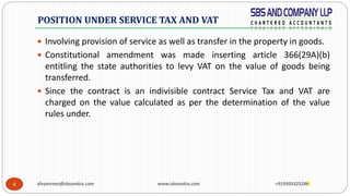 4
 Involving provision of service as well as transfer in the property in goods.
 Constitutional amendment was made inserting article 366(29A)(b)
entitling the state authorities to levy VAT on the value of goods being
transferred.
 Since the contract is an indivisible contract Service Tax and VAT are
charged on the value calculated as per the determination of the value
rules under.
POSITION UNDER SERVICE TAX AND VAT
divyasrees@sbsandco.com www.sbsandco.com +919505325286
 