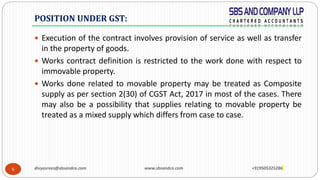 6
 Execution of the contract involves provision of service as well as transfer
in the property of goods.
 Works contract definition is restricted to the work done with respect to
immovable property.
 Works done related to movable property may be treated as Composite
supply as per section 2(30) of CGST Act, 2017 in most of the cases. There
may also be a possibility that supplies relating to movable property be
treated as a mixed supply which differs from case to case.
POSITION UNDER GST:
divyasrees@sbsandco.com www.sbsandco.com +919505325286
 