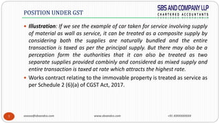xxxxxx@sbsandco.com www.sbsandco.com +91 XXXXXXXXXX7
 Illustration: If we see the example of car taken for service involving supply
of material as wall as service, it can be treated as a composite supply by
considering both the supplies are naturally bundled and the entire
transaction is taxed as per the principal supply. But there may also be a
perception form the authorities that it can also be treated as two
separate supplies provided combinly and considered as mixed supply and
entire transaction is taxed at rate which attracts the highest rate.
 Works contract relating to the immovable property is treated as service as
per Schedule 2 (6)(a) of CGST Act, 2017.
POSITION UNDER GST
 