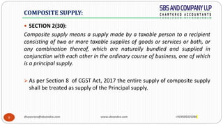 8
 SECTION 2(30):
Composite supply means a supply made by a taxable person to a recipient
consisting of two or more taxable supplies of goods or services or both, or
any combination thereof, which are naturally bundled and supplied in
conjunction with each other in the ordinary course of business, one of which
is a principal supply.
 As per Section 8 of CGST Act, 2017 the entire supply of composite supply
shall be treated as supply of the Principal supply.
COMPOSITE SUPPLY:
divyasrees@sbsandco.com www.sbsandco.com +919505325286
 