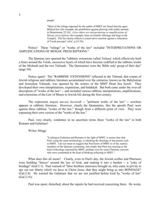 3
people.
"Most of the rulings espoused by the author of MMT are based directly upon
Biblical law (for example, the prohibition against plowing with unlike animals
in Deuternomy 22:10). A few others are interpretations or amplifications of
Mosaic prescriptions (for example, bans on Gentile offerings and dogs in the
Temple). The list clearly reflects a conservative reaction against a relaxation
of Torah precepts" (ibid., p.53-54).
Notice! These "rulings" or "works of the law" included "INTERPRETATIONS OR
AMPLIFICATIONS OF MOSAIC PRESCRIPTIONS."
The Qumran sect spurned the "rabbinic extensions called Talmud, which effectively built
a fence around the Torah, successive layers of which have become codified in the rabbinic works
of the Mishnah and the two Talmuds. The Qumranites were the 'Bible only' group of their day"
(page 54).
Notice again! The "RABBINIC EXTENSIONS" reflected in the Talmud, that corpus of
Jewish religious and rabbinic literature accumulated over the centuries, known as the Babylonian
and Jerusalem Talmuds, was spurned by the writers of the MMT Dead Sea Scroll. They
developed their own interpretations, expansions, and halakkah. But both came under the over-all
description of "works of the law" -- and included various rabbinic interpretations, amplifications,
and extensions of the Law of Moses to Jewish life during the first century.
The expression miqsat ma-ase ha-torah -- "pertinent works of the law" -- nowhere
appears in rabbinic literature. However, clearly the Qumranites, like the apostle Paul, were
against these rabbinic "works of the law," though from a different point of view. They were
espousing their own version of the "works of the law."
Paul, very clearly, condemns in no uncertain terms these "works of the law" in both
Romans and Galatians!
Writes Abegg:
"Looking at Galatians and Romans in the light of MMT, it seems clear that
Paul, using the same terminology, is rebutting the theology of documents such
as MMT. I do not mean to suggest that Paul knew of MMT or of the zealous
members of the Qumran community, but simply that Paul was reacting to the
kind of theology espoused by MMT, perhaps even by some Christian converts
who were committed to the kind of thinking reflecting in MMT."
What does this all mean? Clearly, even in Paul's day, the Jewish scribes and Pharisees
were building "fences" around the law of God, and making it into a burden -- a "yoke of
bondage" (Gal.5:1). Paul warned of "false brethren unawares brought in, who came in privily to
spy out our liberty which we have in Christ Jesus, that they might bring us into BONDAGE"
(Gal.2:4). He warned the Galatians that we are not justified before God by "works of law"
(Gal.2:16).
Paul was upset, disturbed, about the reports he had received concerning them. He wrote,
 