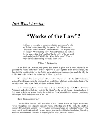 1
Just What Are the
“Works of the Law”?
Millions of people have wondered what the expression, "works
of the law" means as used by the apostle Paul. What are they?
Are "works of law" the Ten Commandments? Are they the "Law
of Moses"? Or something else? Paul said "a man is not justified
by the works of the law," and that "by the works of the law shall
no flesh be justified" (Gal.2:16). What did he mean? What is
the Christian's relationship to "works of the law"?
William F. Dankenbring
In the book of Galatians, the apostle Paul makes it plain that a true Christian is not
"justified" by "works of the law," or made righteous in God's sight by them. Paul declared, "He
therefore that ministereth to you the Spirit, and worketh miracles among you, doeth he it by the
WORKS OF THE LAW, or by the hearing of faith?" (Gal.3:5).
Paul went on, "For as many as are of the works of the law are under the CURSE: for it is
written, Cursed is every one that continueth not in all things which are written in the book of the
law to do them" (Gal.3:10). What are these "works of the law"?
In his translation, Ferrar Fenton refers to them as "rituals of the law." Most Christians,
Protestants and others, think they refer to the "deeds" of the law of Moses -- the entire Law of
God given to Israel at Mount Sinai -- including the Ten Commandments, statutes, judgments,
and Temple rituals and ceremonies of the Law.
But is this assumption true?
The title of an obscure Dead Sea Scroll is MMT, which stands for Miqsat Ma'ase Ha-
Torah. This phrase was originally translated "Some of the Precepts of the Torah," by Dead Sea
Scholars Strugnell and Qimron. However, the word miqsat does not just mean "some." The
same word is used in Genesis 47:2 where Joseph presents five of his brothers before Pharaoh --
where the word could be translated as most important, select, or choice brothers.
 