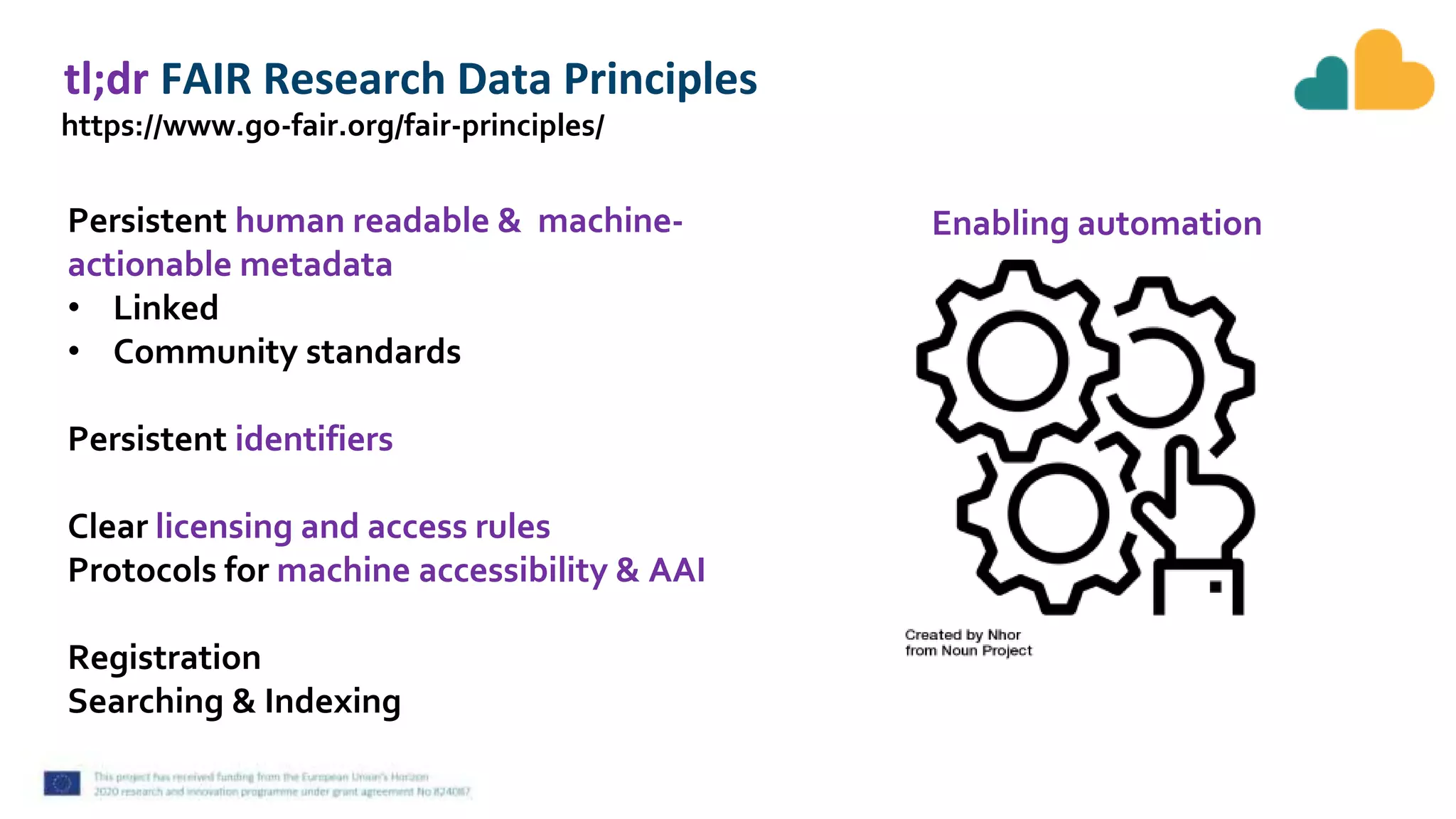 tl;dr FAIR Research Data Principles
https://www.go-fair.org/fair-principles/
Persistent human readable & machine-
actionable metadata
• Linked
• Community standards
Persistent identifiers
Clear licensing and access rules
Protocols for machine accessibility & AAI
Registration
Searching & Indexing
Enabling automation
 