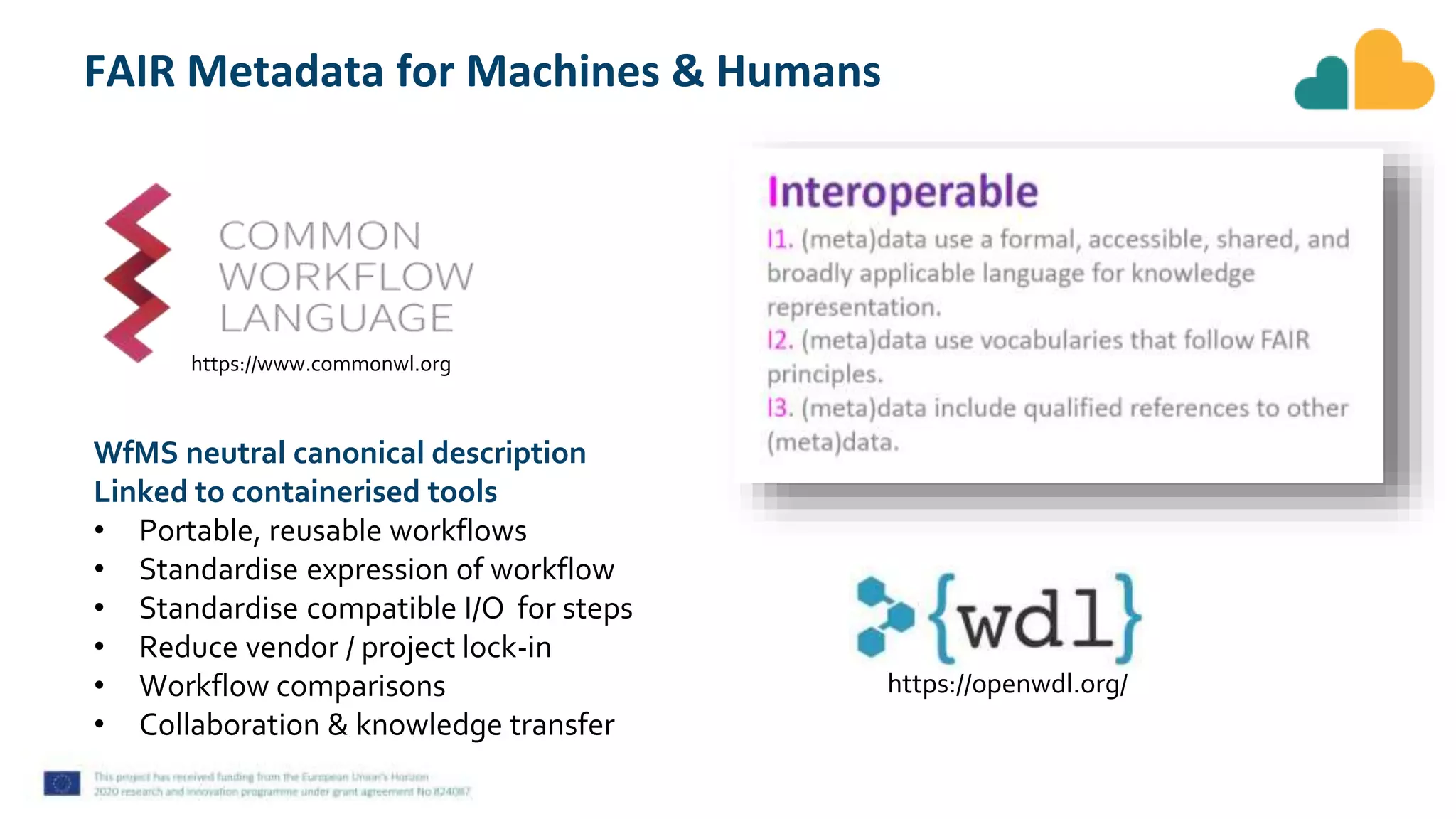 FAIR Metadata for Machines & Humans
https://www.commonwl.org
WfMS neutral canonical description
Linked to containerised tools
• Portable, reusable workflows
• Standardise expression of workflow
• Standardise compatible I/O for steps
• Reduce vendor / project lock-in
• Workflow comparisons
• Collaboration & knowledge transfer
https://openwdl.org/
 